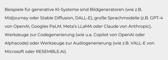 Beispiele für generative KI-Systeme sind Bildgeneratoren (wie z.B. Midjourney oder Stable Diffusion, DALL-E), große Sprachmodelle (z.B. GPT-4 von OpenAI, Googles PaLM, Meta’s LLaMA oder Claude von Anthro (1)